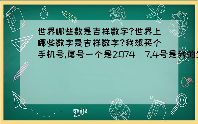 世界哪些数是吉祥数字?世界上哪些数字是吉祥数字?我想买个手机号,尾号一个是2074（7.4号是我的生日,公历的.）一个是0387,大家来详细分析下哪个好点?我是巨蟹座的,94年生的.回答好着我愿意