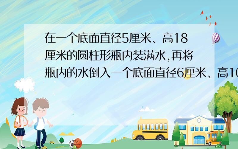 在一个底面直径5厘米、高18厘米的圆柱形瓶内装满水,再将瓶内的水倒入一个底面直径6厘米、高10厘米的圆柱形玻璃中,能否完全装下?若装不下,那么瓶内水面还有多高?若未能装满,求杯内水面