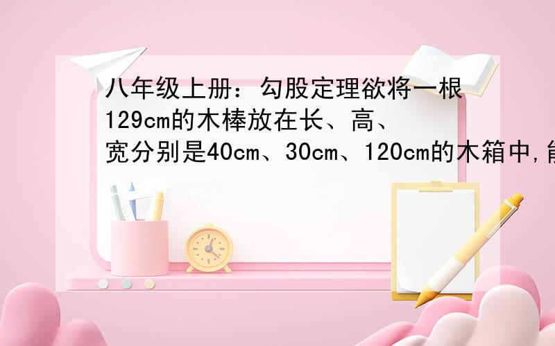 八年级上册：勾股定理欲将一根129cm的木棒放在长、高、宽分别是40cm、30cm、120cm的木箱中,能放得进去吗?请说明理由.（过程及答案）