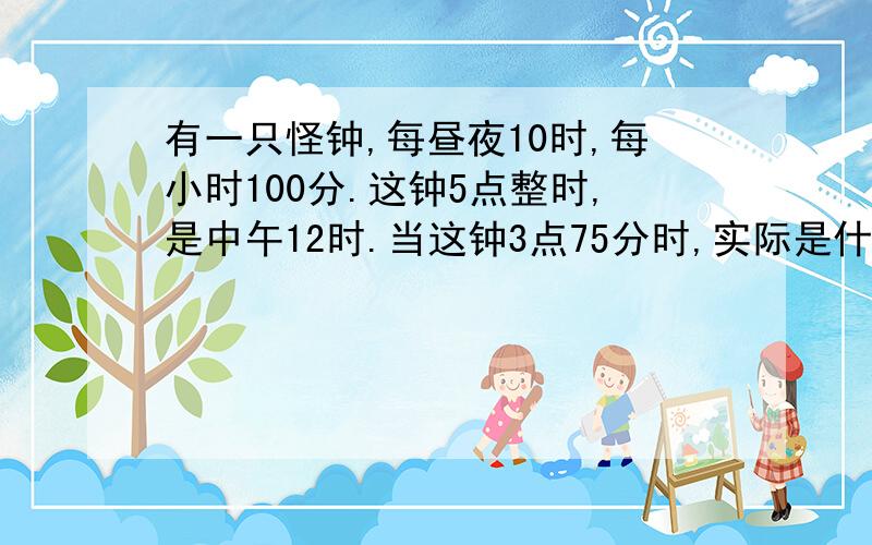 有一只怪钟,每昼夜10时,每小时100分.这钟5点整时,是中午12时.当这钟3点75分时,实际是什么时间?实际时间下午5点24分时，这只钟显示什么时间？要算式的！