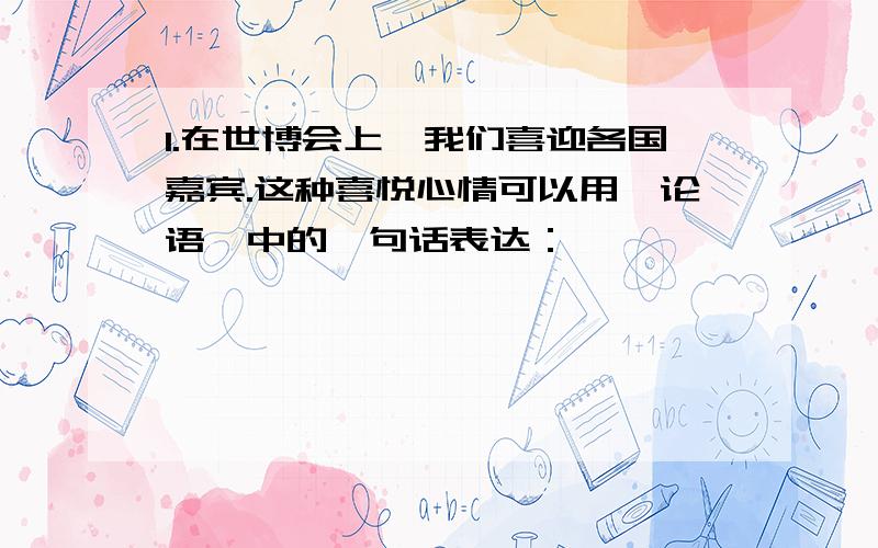 1.在世博会上,我们喜迎各国嘉宾.这种喜悦心情可以用《论语》中的一句话表达：