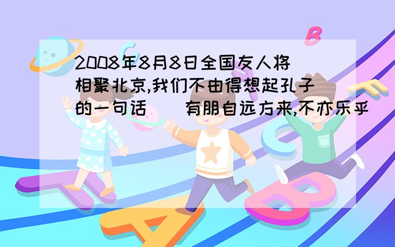 2008年8月8日全国友人将相聚北京,我们不由得想起孔子的一句话()有朋自远方来,不亦乐乎