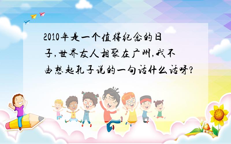 2010年是一个值得纪念的日子,世界友人相聚在广州,我不由想起孔子说的一句话什么话呀?