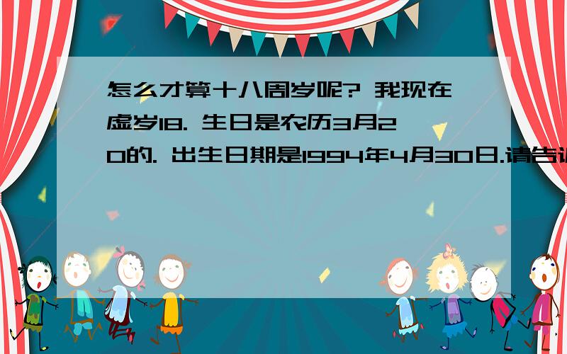 怎么才算十八周岁呢? 我现在虚岁18. 生日是农历3月20的. 出生日期是1994年4月30日.请告诉我我什么时候满18周岁呢?   是过完18岁的生日么?  说的详细点哈.  别敷衍我- -.