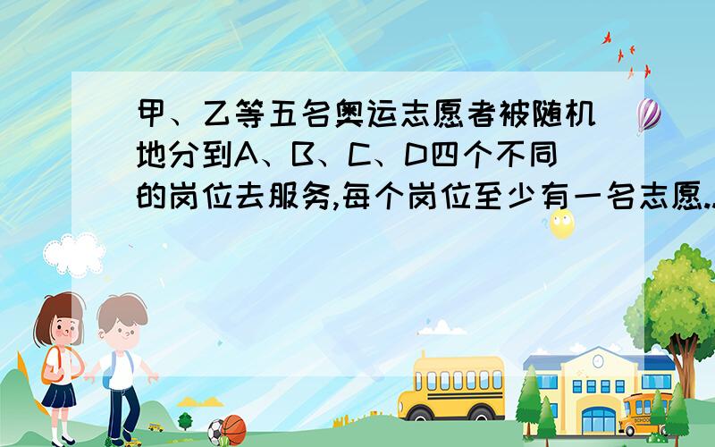 甲、乙等五名奥运志愿者被随机地分到A、B、C、D四个不同的岗位去服务,每个岗位至少有一名志愿...甲、乙等五名奥运志愿者被随机地分到A、B、C、D四个不同的岗位去服务,每个岗位至少有一