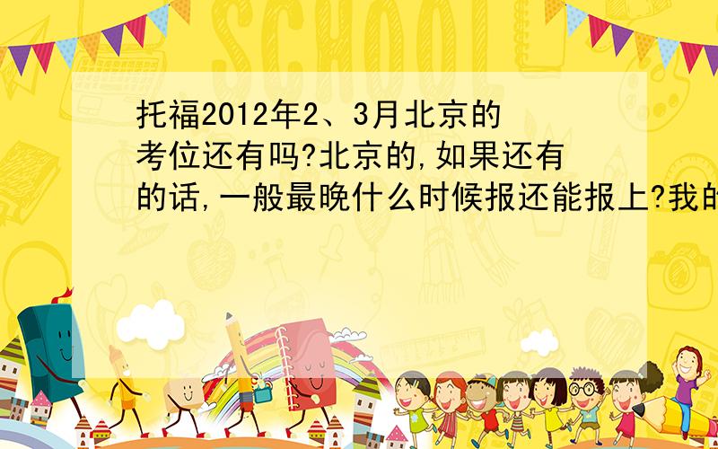 托福2012年2、3月北京的考位还有吗?北京的,如果还有的话,一般最晚什么时候报还能报上?我的意思没说清楚……因为还没准备好，所以想晚些报，比如明年再报是不是肯定就报不上了？