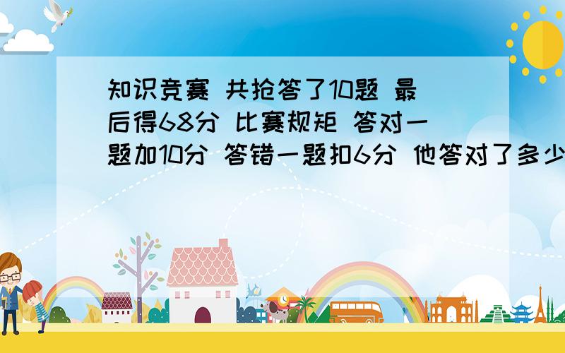 知识竞赛 共抢答了10题 最后得68分 比赛规矩 答对一题加10分 答错一题扣6分 他答对了多少题 正确率是多少请列方程