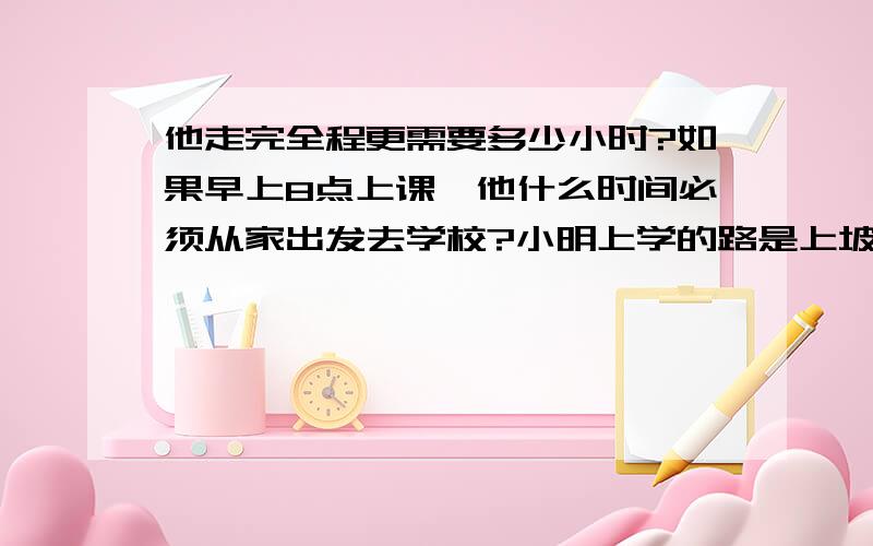 他走完全程更需要多少小时?如果早上8点上课,他什么时间必须从家出发去学校?小明上学的路是上坡、平坡、下坡算段,各段路程之比是1:2:3,小明走个短路所用的时间之比是4:5:6,以致他上坡时