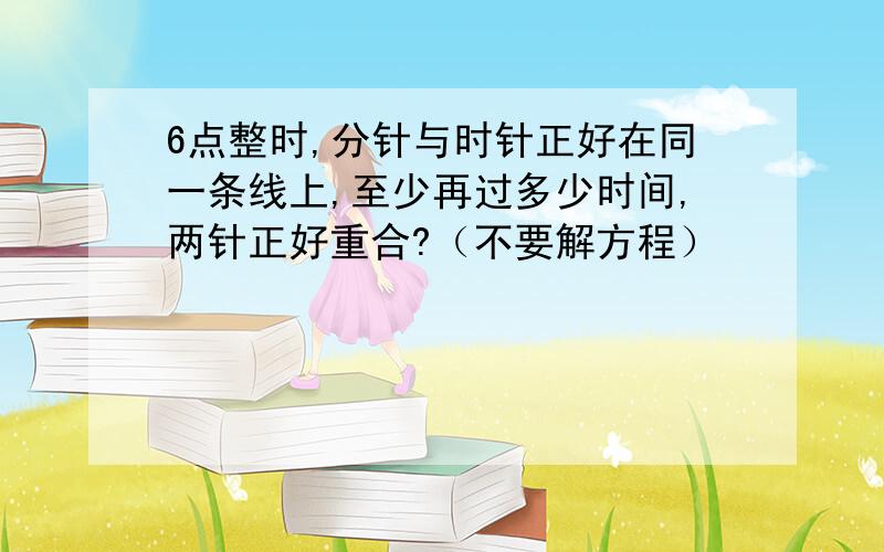 6点整时,分针与时针正好在同一条线上,至少再过多少时间,两针正好重合?（不要解方程）