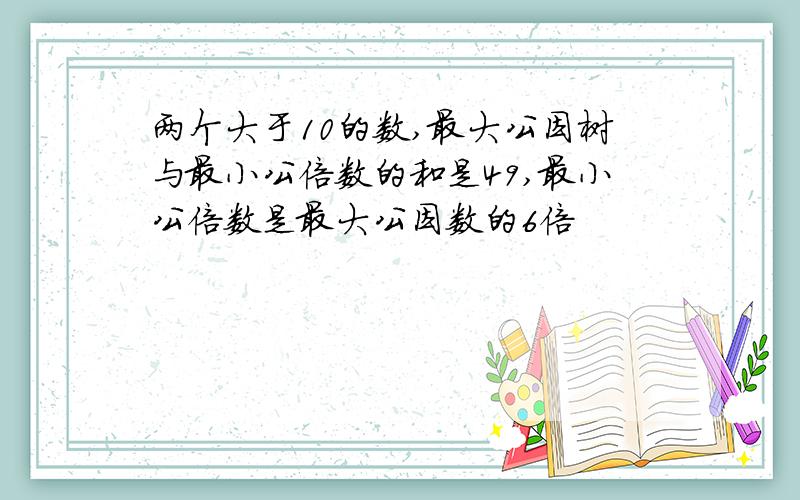 两个大于10的数,最大公因树与最小公倍数的和是49,最小公倍数是最大公因数的6倍