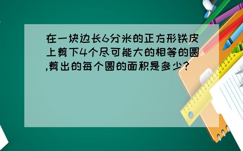 在一块边长6分米的正方形铁皮上剪下4个尽可能大的相等的圆,剪出的每个圆的面积是多少?