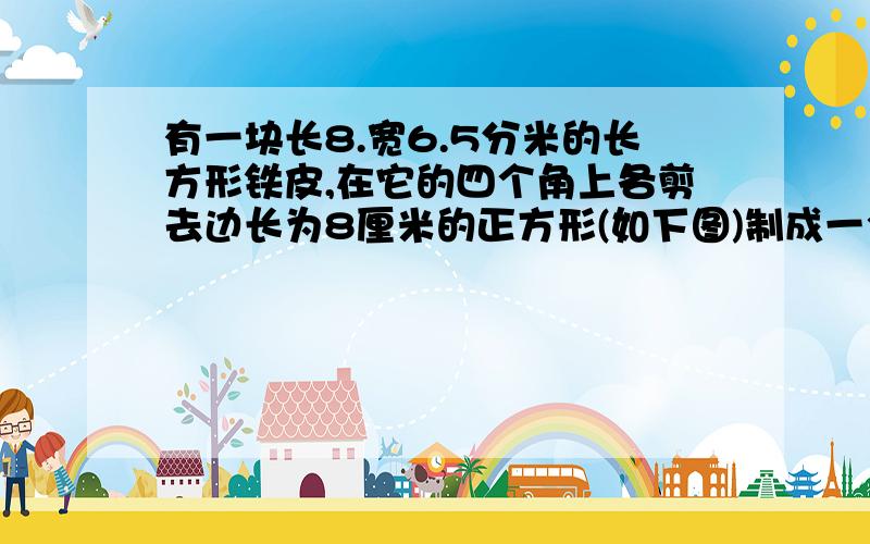 有一块长8.宽6.5分米的长方形铁皮,在它的四个角上各剪去边长为8厘米的正方形(如下图)制成一个无盖的长方体容器,这个长方体容器的容积是多少?(得数保留整数)(回答详细有加分)