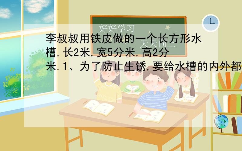 李叔叔用铁皮做的一个长方形水槽,长2米,宽5分米,高2分米.1、为了防止生锈,要给水槽的内外都刷上防锈漆,刷防锈漆的费用是用16元/平方米.那么共需多少元?2、这个水槽最多可盛水多少升?