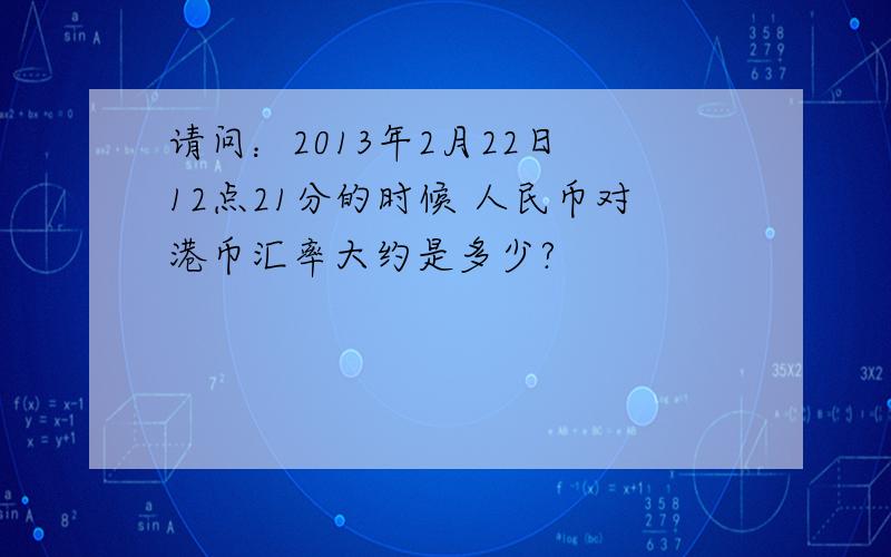 请问：2013年2月22日 12点21分的时候 人民币对港币汇率大约是多少?