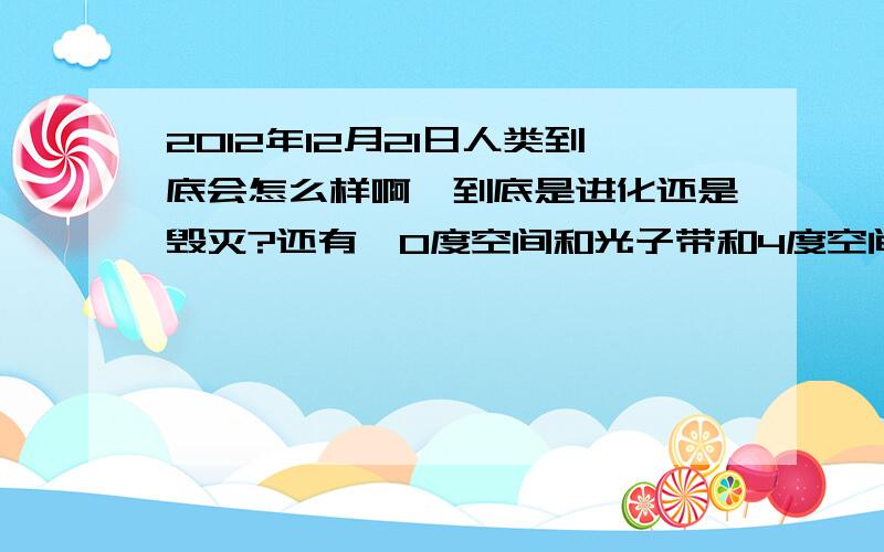 2012年12月21日人类到底会怎么样啊,到底是进化还是毁灭?还有,0度空间和光子带和4度空间是什么?