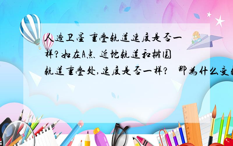 人造卫星 重叠轨道速度是否一样?如在A点 近地轨道和椭圆轨道重叠处,速度是否一样?   那为什么变轨的时候要加速?他的轨道半径不同，所以速度不同是吧？  金太阳好象错了.