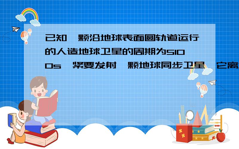 已知一颗沿地球表面圆轨道运行的人造地球卫星的周期为5100s,紧要发射一颗地球同步卫星,它离地面的高度应该为地球半径的多少倍?