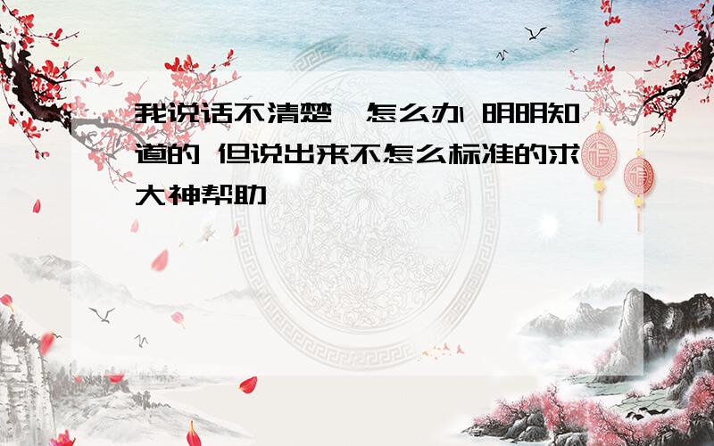 我说话不清楚,怎么办 明明知道的 但说出来不怎么标准的求大神帮助