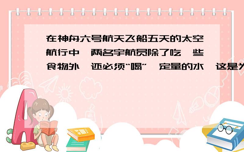 在神舟六号航天飞船五天的太空航行中,两名宇航员除了吃一些食物外,还必须“喝”一定量的水,这是为什么?初一科学下册 第一章1地球上的水（二）