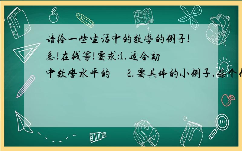 请给一些生活中的数学的例子!急!在线等!要求：1.适合初中数学水平的      2.要具体的小例子,每个例子都有一个主题