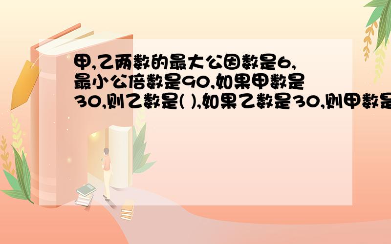 甲,乙两数的最大公因数是6,最小公倍数是90,如果甲数是30,则乙数是( ),如果乙数是30,则甲数是( ),