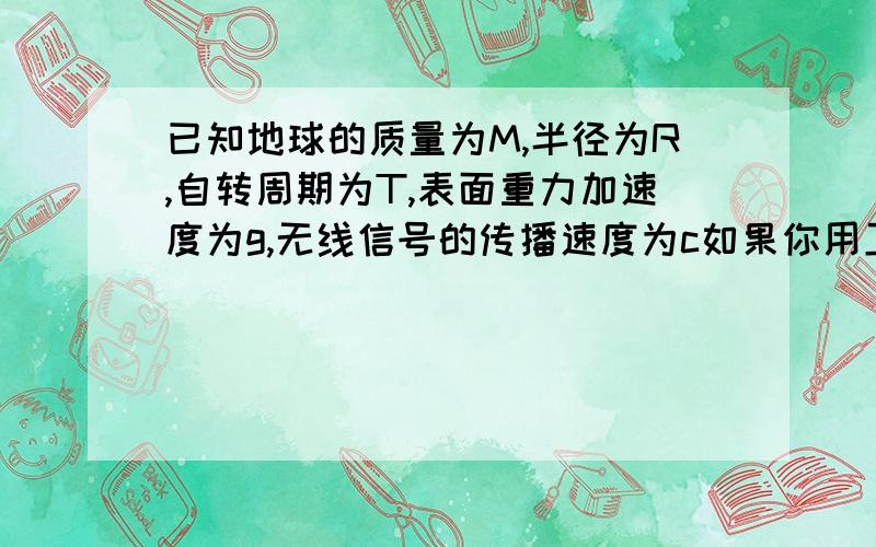 已知地球的质量为M,半径为R,自转周期为T,表面重力加速度为g,无线信号的传播速度为c如果你用卫星通过地球同步卫星中的转发器转发的无线电信号与对方通话,则听到对方回话后所需的最短时