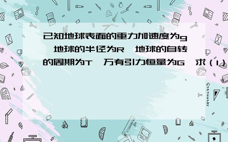 已知地球表面的重力加速度为g,地球的半径为R,地球的自转的周期为T,万有引力恒量为G,求（1）地球同步卫星的周期（2）地球同步卫星距地面的高度h（3）若另一卫星的轨道半径是同步卫星轨