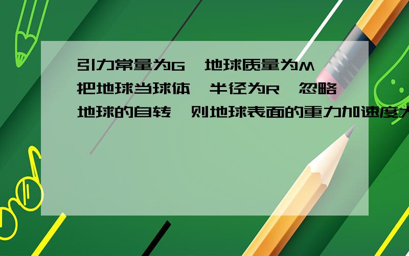 引力常量为G,地球质量为M,把地球当球体,半径为R,忽略地球的自转,则地球表面的重力加速度大小为