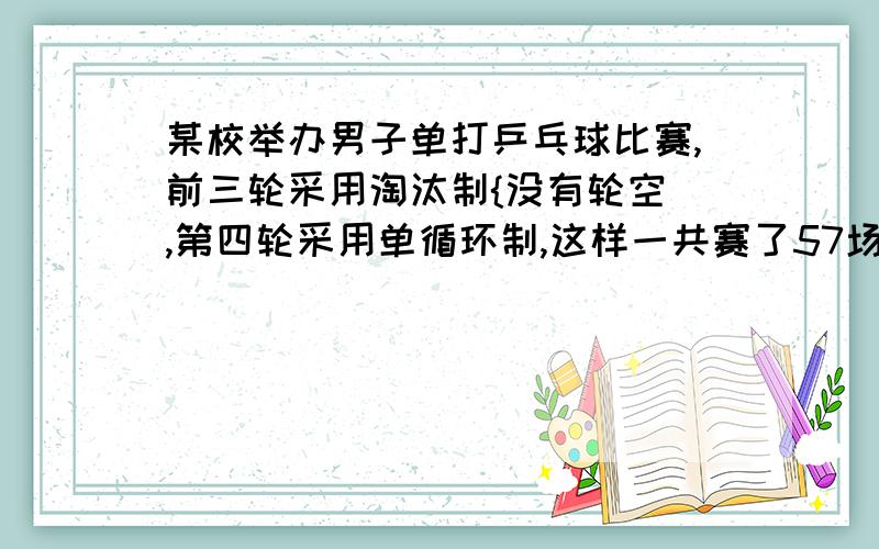 某校举办男子单打乒乓球比赛,前三轮采用淘汰制{没有轮空],第四轮采用单循环制,这样一共赛了57场,求参赛的人数.要列方程的