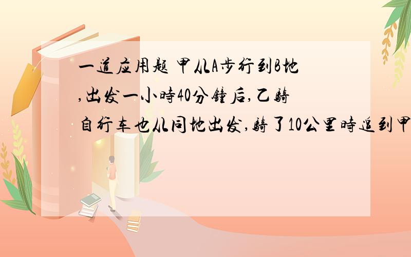 一道应用题 甲从A步行到B地,出发一小时40分钟后,乙骑自行车也从同地出发,骑了10公里时追到甲,于是甲改骑乙的自行车前进,共经过5小时到达B地,这恰是甲步行全程所需时间的一半,问骑自行车