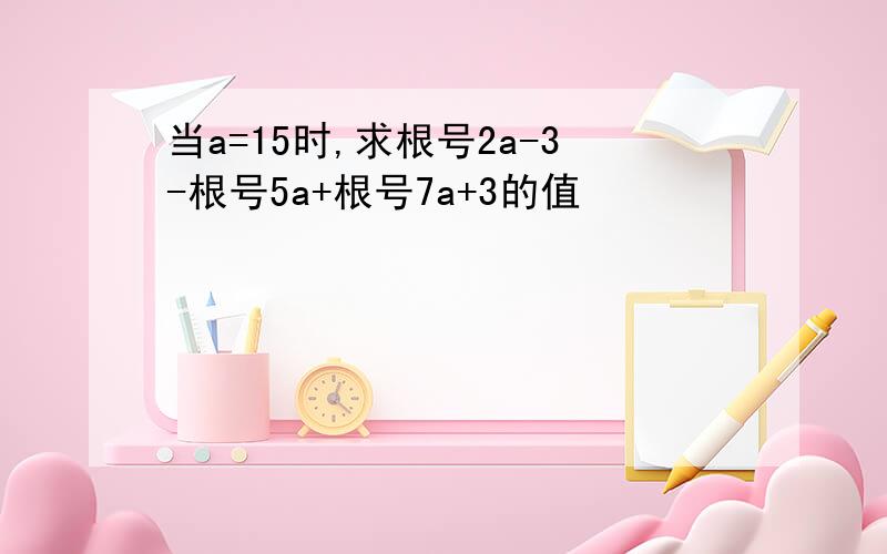 当a=15时,求根号2a-3-根号5a+根号7a+3的值