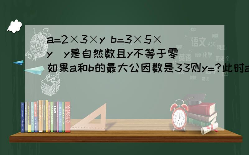 a=2×3×y b=3×5×y（y是自然数且y不等于零）如果a和b的最大公因数是33则y=?此时a和b最小公倍数是?我只求怎样解题和过程,答案我自己算