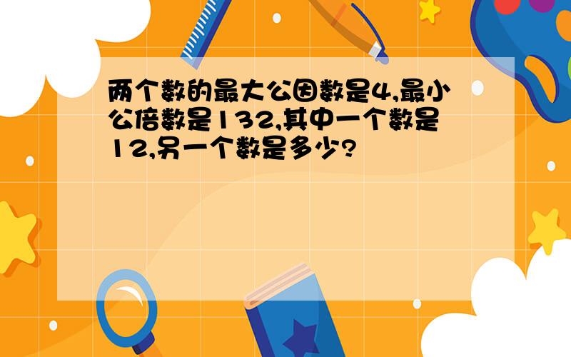 两个数的最大公因数是4,最小公倍数是132,其中一个数是12,另一个数是多少?