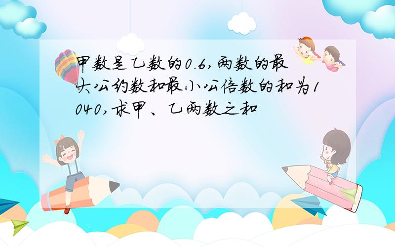 甲数是乙数的0.6,两数的最大公约数和最小公倍数的和为1040,求甲、乙两数之和