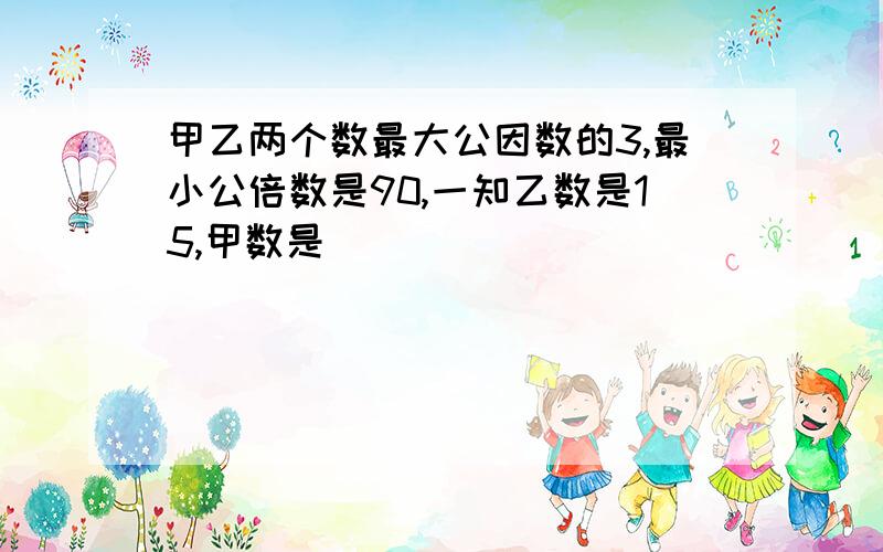 甲乙两个数最大公因数的3,最小公倍数是90,一知乙数是15,甲数是（）