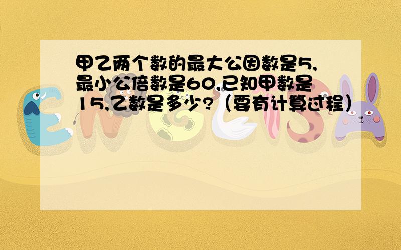 甲乙两个数的最大公因数是5,最小公倍数是60,已知甲数是15,乙数是多少?（要有计算过程）