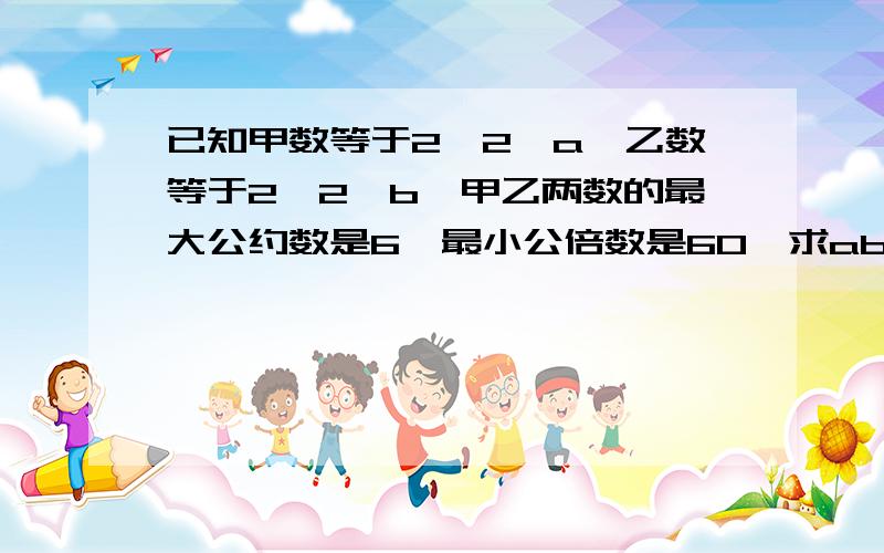 已知甲数等于2×2×a,乙数等于2×2×b,甲乙两数的最大公约数是6,最小公倍数是60,求ab各是几