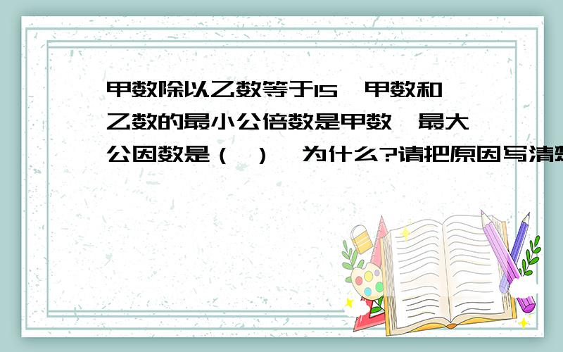 甲数除以乙数等于15,甲数和乙数的最小公倍数是甲数,最大公因数是（ ）,为什么?请把原因写清楚,最大公因数绝对不是乙.