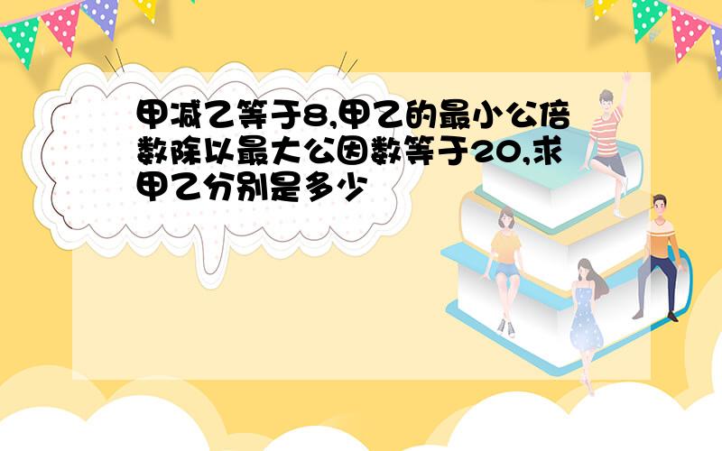 甲减乙等于8,甲乙的最小公倍数除以最大公因数等于20,求甲乙分别是多少