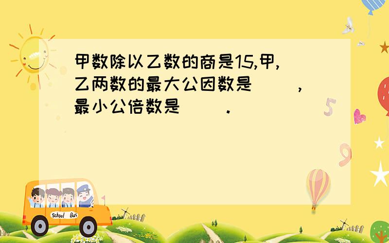 甲数除以乙数的商是15,甲,乙两数的最大公因数是（ ）,最小公倍数是（ ）.