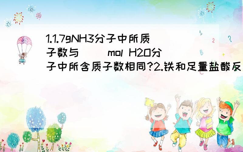 1.1.7gNH3分子中所质子数与（ ）mol H2O分子中所含质子数相同?2.铁和足量盐酸反应时,若有2mol的e-转移,则参加反映的铁的质量为多少?A.28g B.56g C.84g D.112g3.若3.2gXO2中含有0.1mol的氧原子,则X的相对原