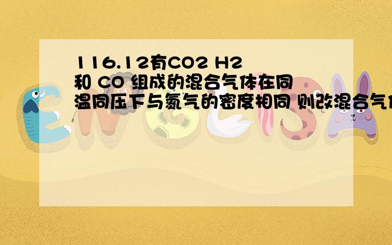 116.12有CO2 H2 和 CO 组成的混合气体在同温同压下与氮气的密度相同 则改混合气体中 CO2 H2 CO 的体积比 为什么是 13:8:29 还有 26:16:57 2个选项