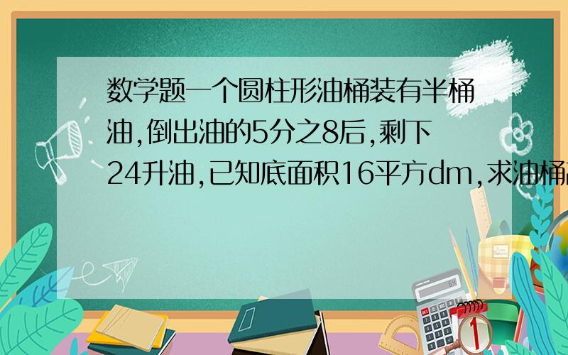 数学题一个圆柱形油桶装有半桶油,倒出油的5分之8后,剩下24升油,已知底面积16平方dm,求油桶高.