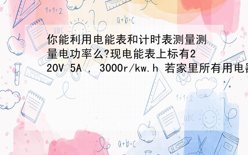 你能利用电能表和计时表测量测量电功率么?现电能表上标有220V 5A , 3000r/kw.h 若家里所有用电器全部工作时,1min测的电能表转盘转了45r,则家里用电器的总功率? 若改用电器全部工作时的总电流