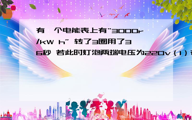 有一个电能表上有“3000r/kW h” 转了3圈用了36秒 若此时灯泡两端电压为220v（1）在36秒内 这个电灯消耗的电流为多少?通过电灯的电流为多大?我刚学这个 老师只教了一个公式：W=UIt 你们看看