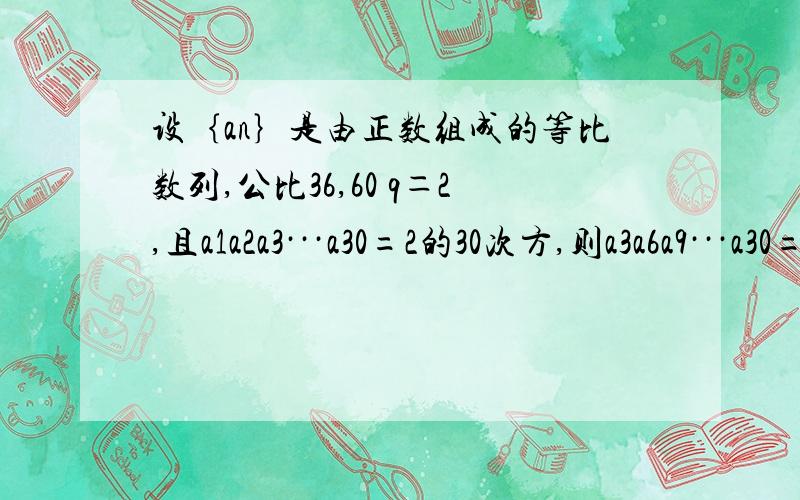 设｛an｝是由正数组成的等比数列,公比36,60 q＝2,且a1a2a3···a30=2的30次方,则a3a6a9···a30=?我知道怎麼做，就是没计算出来！题是公比q＝2 不好意思哦，太慌叻