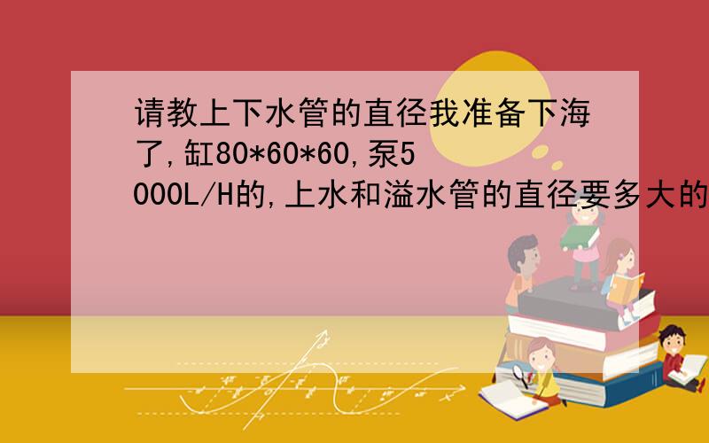 请教上下水管的直径我准备下海了,缸80*60*60,泵5000L/H的,上水和溢水管的直径要多大的,希望大家能告知一二