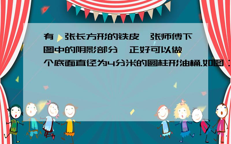 有一张长方形的铁皮,张师傅下图中的阴影部分,正好可以做一个底面直径为4分米的圆柱形油桶.如图：1)原来的长方形的面积是多少平方分米?(2)做成的这个圆柱形油桶的容积是多少立方分米?