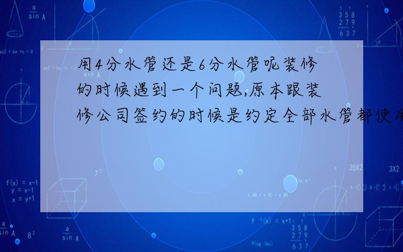 用4分水管还是6分水管呢装修的时候遇到一个问题,原本跟装修公司签约的时候是约定全部水管都使用6分热水管,但后来发现他们实际给我用的水管是4分管.他们的解释是开发商给我们接进来的