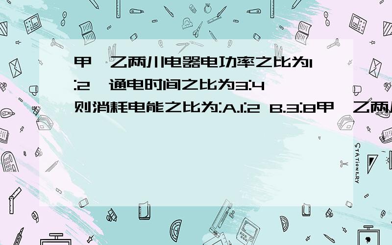 甲、乙两川电器电功率之比为1:2,通电时间之比为3:4,则消耗电能之比为:A.1:2 B.3:8甲、乙两川电器电功率之比为1:2,通电时间之比为3:4,则消耗电能之比为:A.1:2 B.3:8 C.3:4 D.2:3